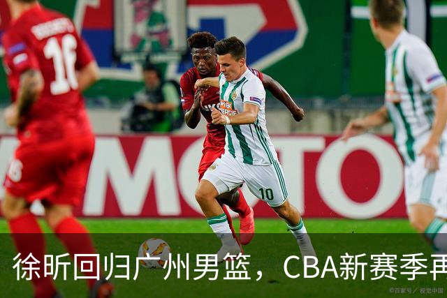 徐昕回归广州男篮，CBA新赛季再续征程